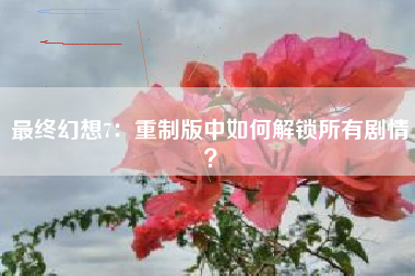 最终幻想7：重制版中如何解锁所有剧情？